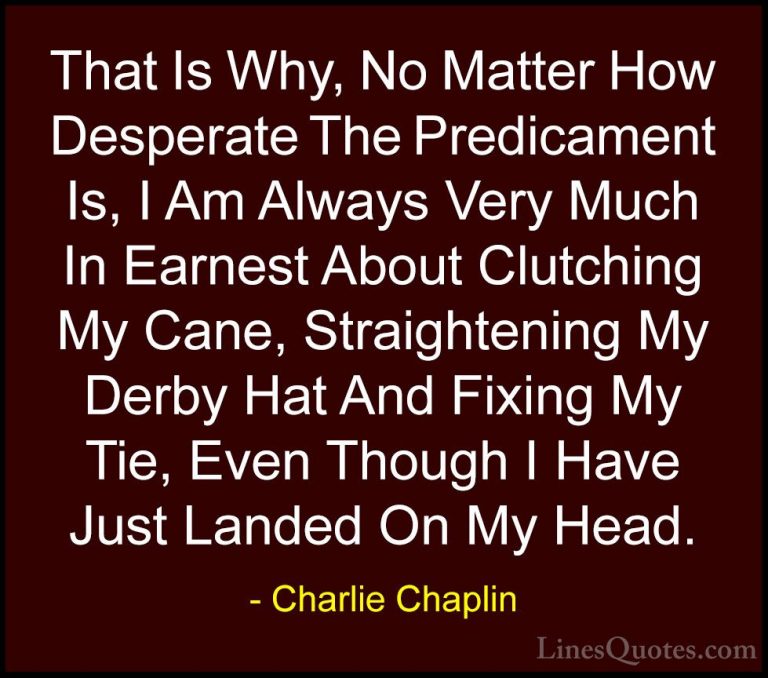 Charlie Chaplin Quotes (14) - That Is Why, No Matter How Desperat... - QuotesThat Is Why, No Matter How Desperate The Predicament Is, I Am Always Very Much In Earnest About Clutching My Cane, Straightening My Derby Hat And Fixing My Tie, Even Though I Have Just Landed On My Head.