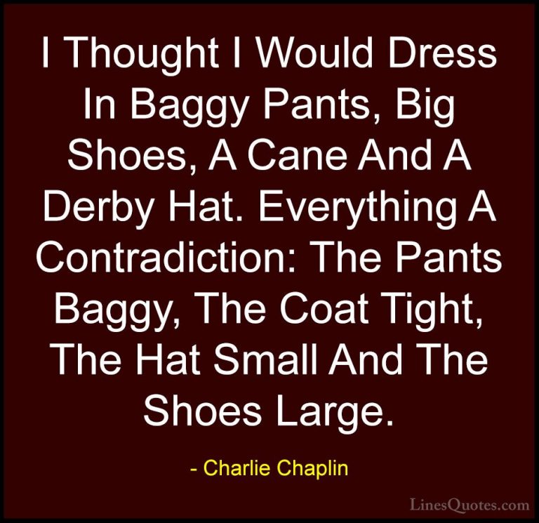 Charlie Chaplin Quotes (35) - I Thought I Would Dress In Baggy Pa... - QuotesI Thought I Would Dress In Baggy Pants, Big Shoes, A Cane And A Derby Hat. Everything A Contradiction: The Pants Baggy, The Coat Tight, The Hat Small And The Shoes Large.