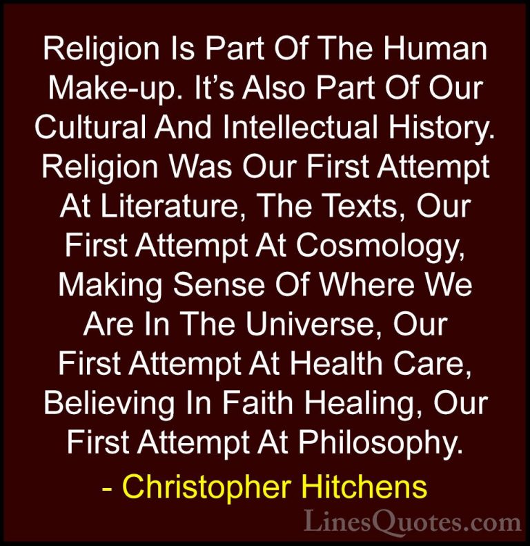 Christopher Hitchens Quotes (1) - Religion Is Part Of The Human M... - QuotesReligion Is Part Of The Human Make-up. It's Also Part Of Our Cultural And Intellectual History. Religion Was Our First Attempt At Literature, The Texts, Our First Attempt At Cosmology, Making Sense Of Where We Are In The Universe, Our First Attempt At Health Care, Believing In Faith Healing, Our First Attempt At Philosophy.