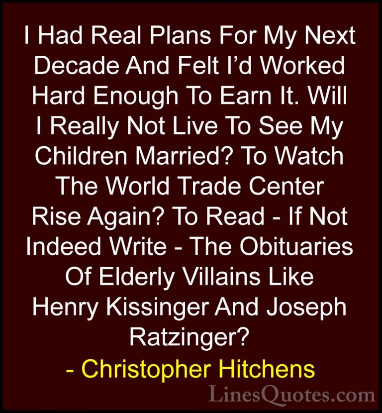 Christopher Hitchens Quotes (108) - I Had Real Plans For My Next ... - QuotesI Had Real Plans For My Next Decade And Felt I'd Worked Hard Enough To Earn It. Will I Really Not Live To See My Children Married? To Watch The World Trade Center Rise Again? To Read - If Not Indeed Write - The Obituaries Of Elderly Villains Like Henry Kissinger And Joseph Ratzinger?