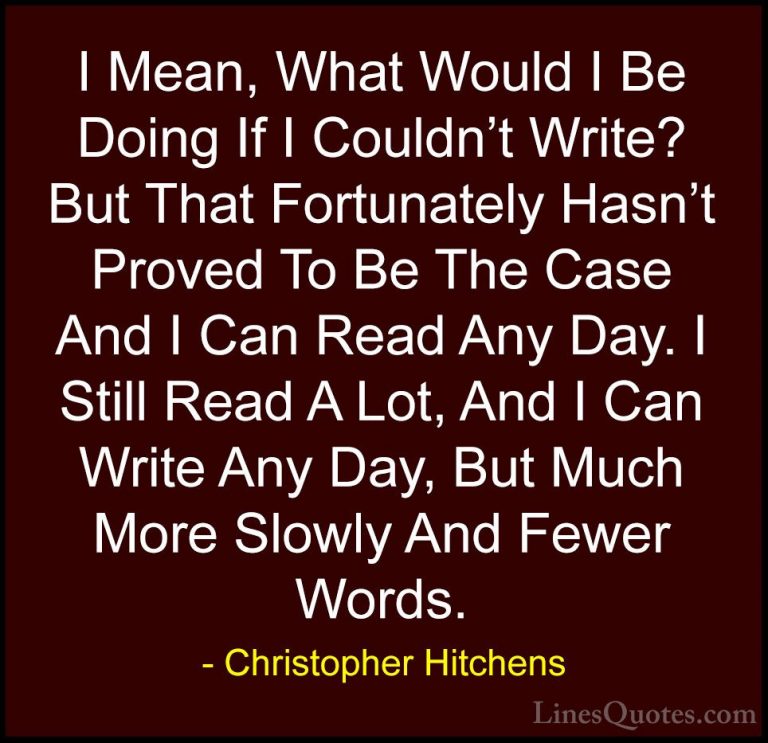 Christopher Hitchens Quotes (109) - I Mean, What Would I Be Doing... - QuotesI Mean, What Would I Be Doing If I Couldn't Write? But That Fortunately Hasn't Proved To Be The Case And I Can Read Any Day. I Still Read A Lot, And I Can Write Any Day, But Much More Slowly And Fewer Words.