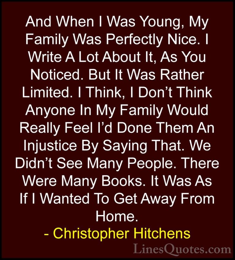 Christopher Hitchens Quotes (11) - And When I Was Young, My Famil... - QuotesAnd When I Was Young, My Family Was Perfectly Nice. I Write A Lot About It, As You Noticed. But It Was Rather Limited. I Think, I Don't Think Anyone In My Family Would Really Feel I'd Done Them An Injustice By Saying That. We Didn't See Many People. There Were Many Books. It Was As If I Wanted To Get Away From Home.