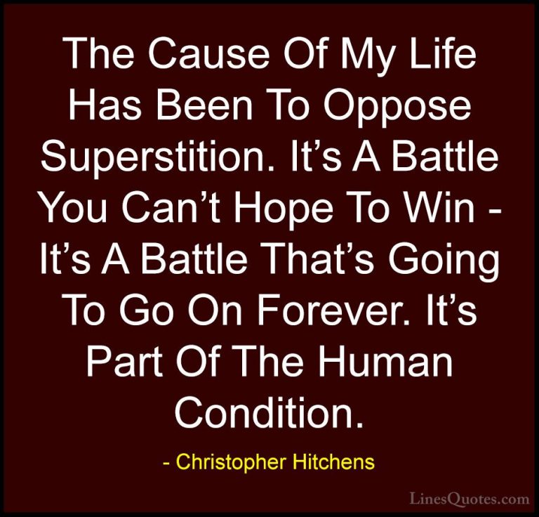 Christopher Hitchens Quotes (130) - The Cause Of My Life Has Been... - QuotesThe Cause Of My Life Has Been To Oppose Superstition. It's A Battle You Can't Hope To Win - It's A Battle That's Going To Go On Forever. It's Part Of The Human Condition.
