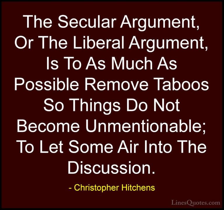 Christopher Hitchens Quotes (156) - The Secular Argument, Or The ... - QuotesThe Secular Argument, Or The Liberal Argument, Is To As Much As Possible Remove Taboos So Things Do Not Become Unmentionable; To Let Some Air Into The Discussion.