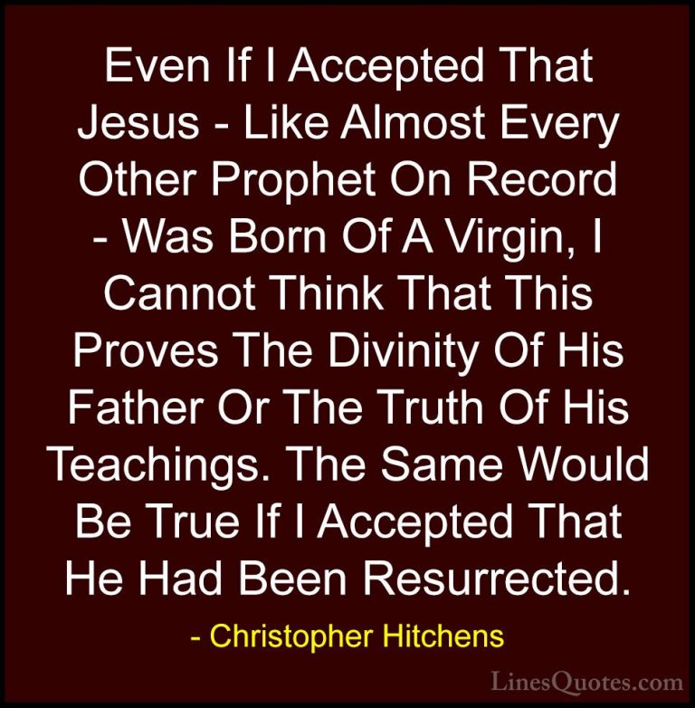 Christopher Hitchens Quotes (19) - Even If I Accepted That Jesus ... - QuotesEven If I Accepted That Jesus - Like Almost Every Other Prophet On Record - Was Born Of A Virgin, I Cannot Think That This Proves The Divinity Of His Father Or The Truth Of His Teachings. The Same Would Be True If I Accepted That He Had Been Resurrected.