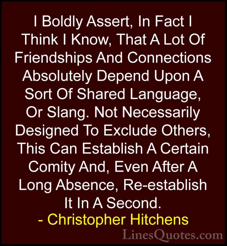 Christopher Hitchens Quotes (26) - I Boldly Assert, In Fact I Thi... - QuotesI Boldly Assert, In Fact I Think I Know, That A Lot Of Friendships And Connections Absolutely Depend Upon A Sort Of Shared Language, Or Slang. Not Necessarily Designed To Exclude Others, This Can Establish A Certain Comity And, Even After A Long Absence, Re-establish It In A Second.