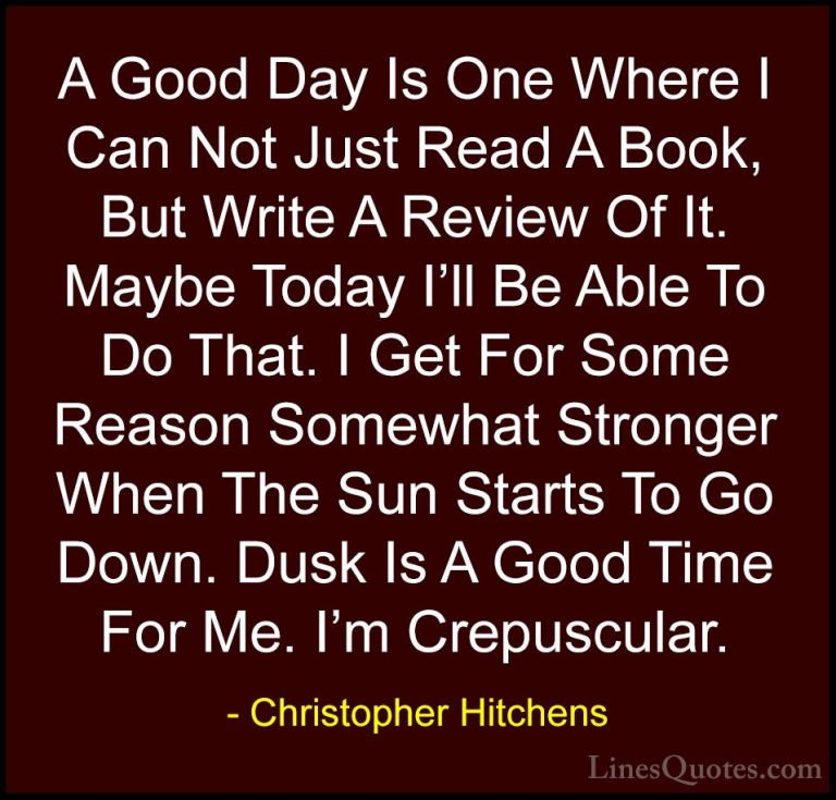 Christopher Hitchens Quotes (27) - A Good Day Is One Where I Can ... - QuotesA Good Day Is One Where I Can Not Just Read A Book, But Write A Review Of It. Maybe Today I'll Be Able To Do That. I Get For Some Reason Somewhat Stronger When The Sun Starts To Go Down. Dusk Is A Good Time For Me. I'm Crepuscular.