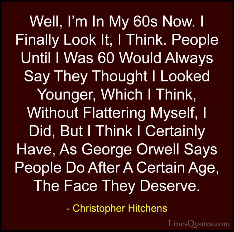 Christopher Hitchens Quotes (33) - Well, I'm In My 60s Now. I Fin... - QuotesWell, I'm In My 60s Now. I Finally Look It, I Think. People Until I Was 60 Would Always Say They Thought I Looked Younger, Which I Think, Without Flattering Myself, I Did, But I Think I Certainly Have, As George Orwell Says People Do After A Certain Age, The Face They Deserve.