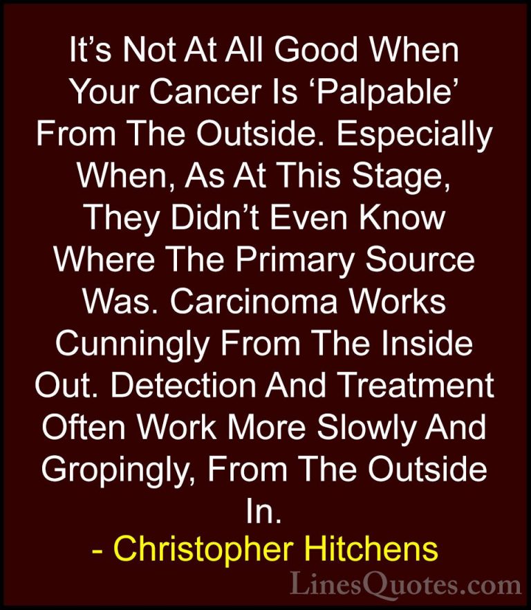 Christopher Hitchens Quotes (34) - It's Not At All Good When Your... - QuotesIt's Not At All Good When Your Cancer Is 'Palpable' From The Outside. Especially When, As At This Stage, They Didn't Even Know Where The Primary Source Was. Carcinoma Works Cunningly From The Inside Out. Detection And Treatment Often Work More Slowly And Gropingly, From The Outside In.
