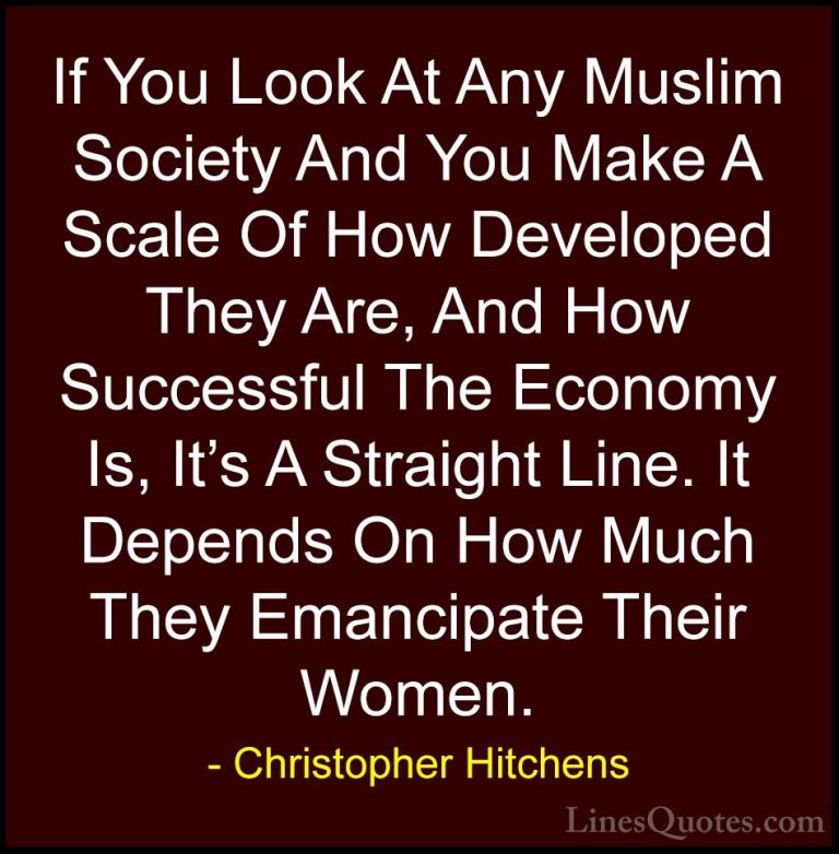 Christopher Hitchens Quotes (43) - If You Look At Any Muslim Soci... - QuotesIf You Look At Any Muslim Society And You Make A Scale Of How Developed They Are, And How Successful The Economy Is, It's A Straight Line. It Depends On How Much They Emancipate Their Women.