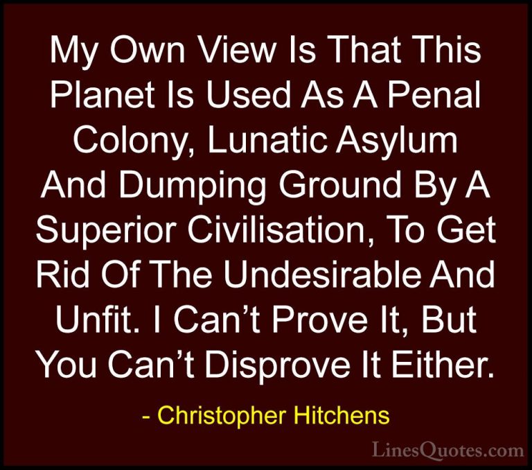 Christopher Hitchens Quotes (49) - My Own View Is That This Plane... - QuotesMy Own View Is That This Planet Is Used As A Penal Colony, Lunatic Asylum And Dumping Ground By A Superior Civilisation, To Get Rid Of The Undesirable And Unfit. I Can't Prove It, But You Can't Disprove It Either.