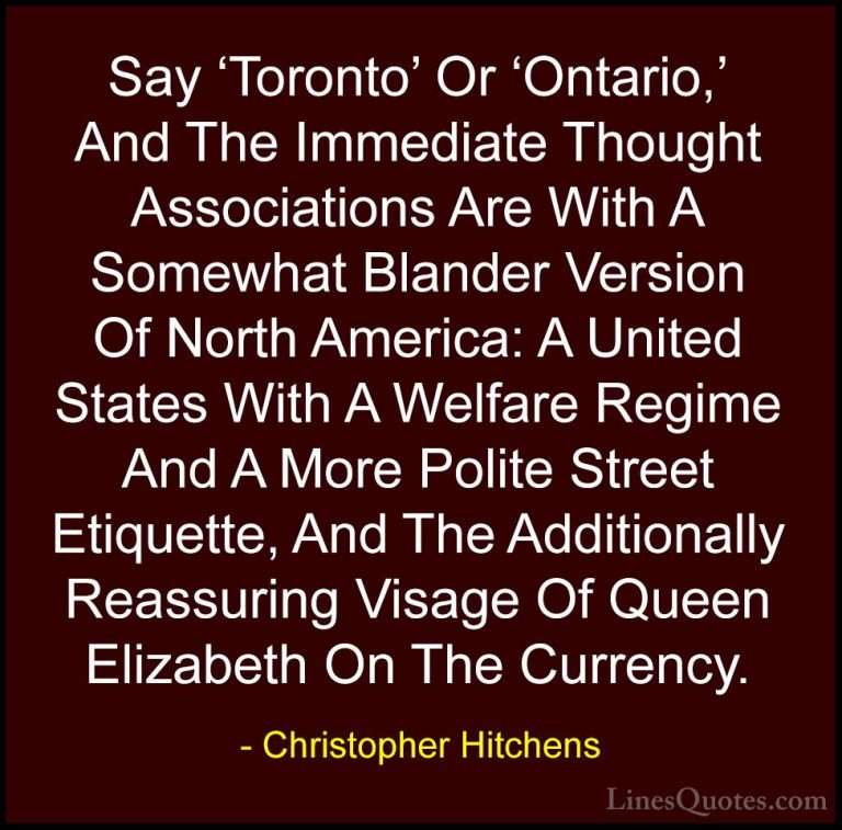 Christopher Hitchens Quotes (56) - Say 'Toronto' Or 'Ontario,' An... - QuotesSay 'Toronto' Or 'Ontario,' And The Immediate Thought Associations Are With A Somewhat Blander Version Of North America: A United States With A Welfare Regime And A More Polite Street Etiquette, And The Additionally Reassuring Visage Of Queen Elizabeth On The Currency.