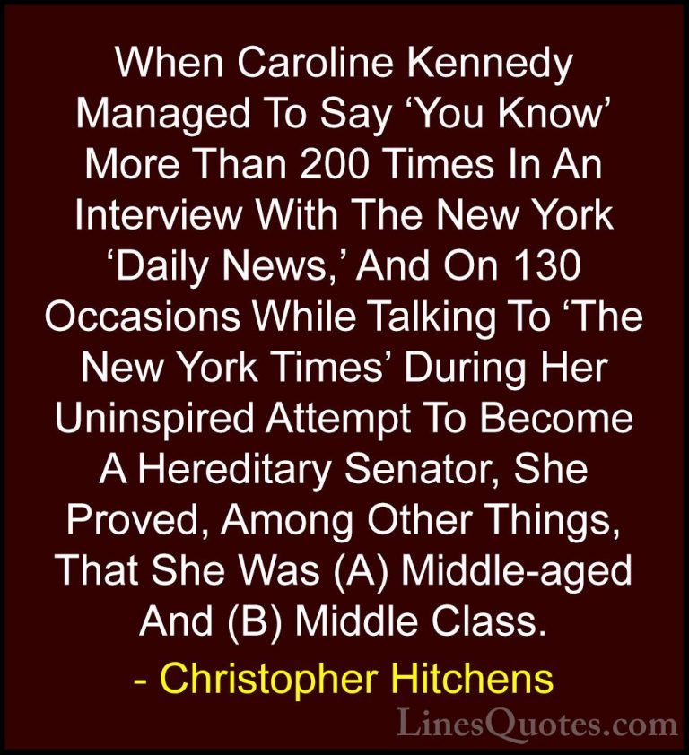 Christopher Hitchens Quotes (58) - When Caroline Kennedy Managed ... - QuotesWhen Caroline Kennedy Managed To Say 'You Know' More Than 200 Times In An Interview With The New York 'Daily News,' And On 130 Occasions While Talking To 'The New York Times' During Her Uninspired Attempt To Become A Hereditary Senator, She Proved, Among Other Things, That She Was (A) Middle-aged And (B) Middle Class.