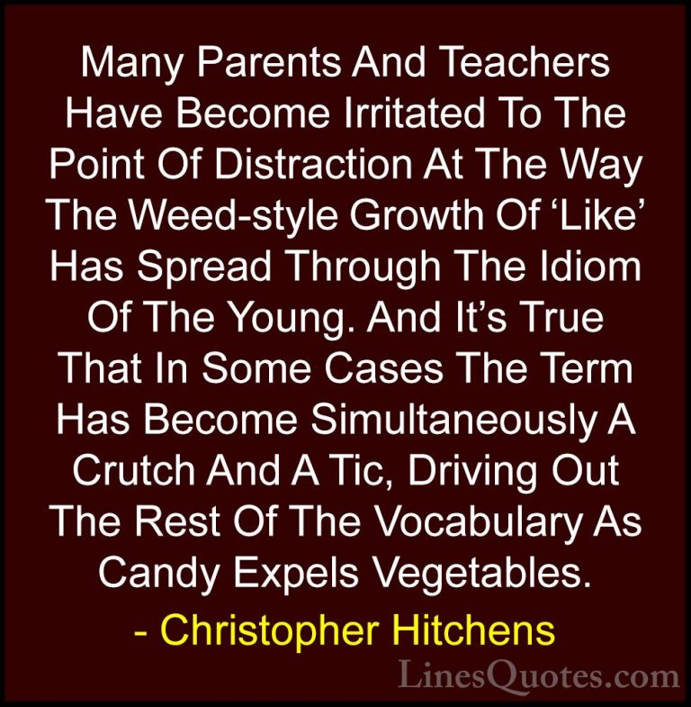 Christopher Hitchens Quotes (59) - Many Parents And Teachers Have... - QuotesMany Parents And Teachers Have Become Irritated To The Point Of Distraction At The Way The Weed-style Growth Of 'Like' Has Spread Through The Idiom Of The Young. And It's True That In Some Cases The Term Has Become Simultaneously A Crutch And A Tic, Driving Out The Rest Of The Vocabulary As Candy Expels Vegetables.
