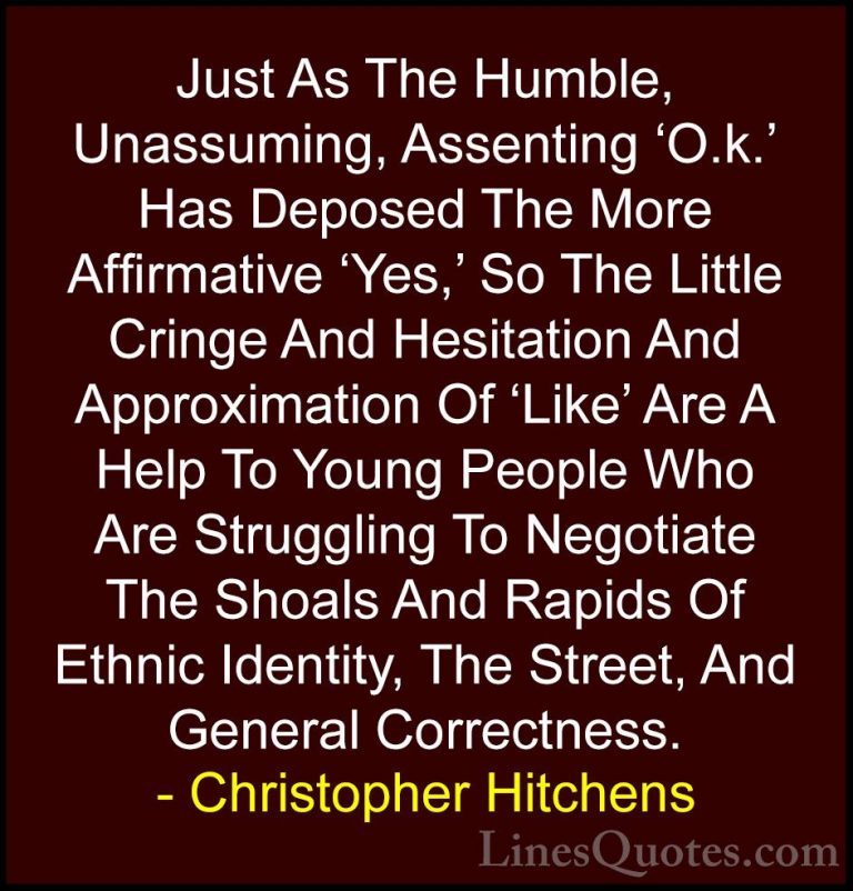 Christopher Hitchens Quotes (60) - Just As The Humble, Unassuming... - QuotesJust As The Humble, Unassuming, Assenting 'O.k.' Has Deposed The More Affirmative 'Yes,' So The Little Cringe And Hesitation And Approximation Of 'Like' Are A Help To Young People Who Are Struggling To Negotiate The Shoals And Rapids Of Ethnic Identity, The Street, And General Correctness.