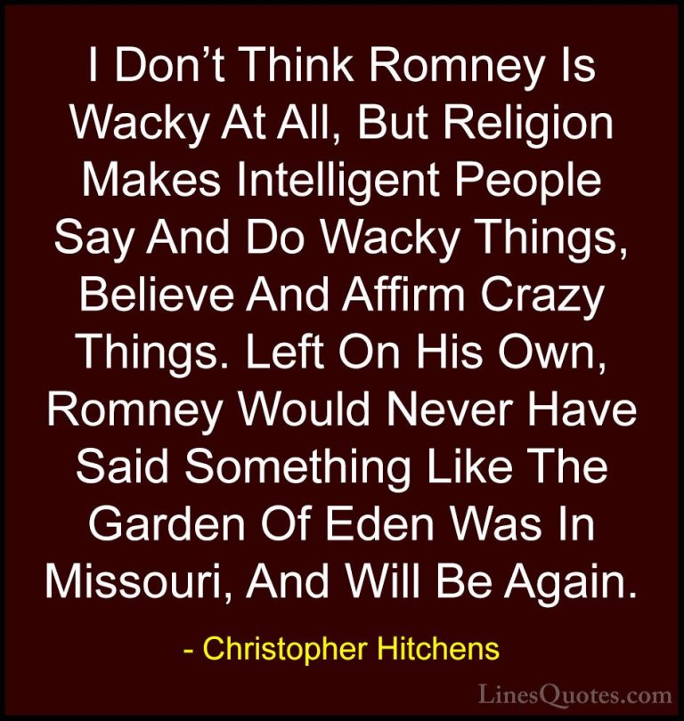 Christopher Hitchens Quotes (65) - I Don't Think Romney Is Wacky ... - QuotesI Don't Think Romney Is Wacky At All, But Religion Makes Intelligent People Say And Do Wacky Things, Believe And Affirm Crazy Things. Left On His Own, Romney Would Never Have Said Something Like The Garden Of Eden Was In Missouri, And Will Be Again.