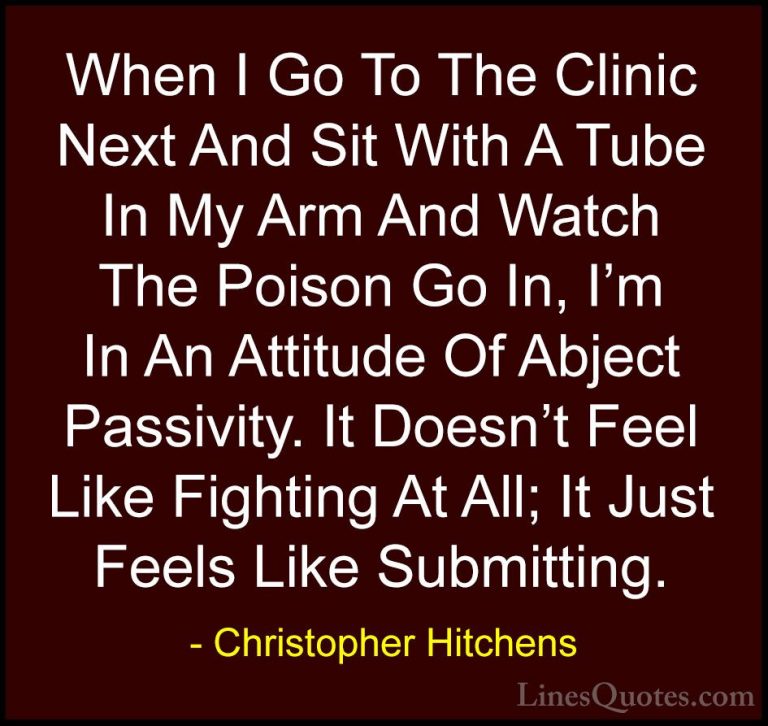 Christopher Hitchens Quotes (67) - When I Go To The Clinic Next A... - QuotesWhen I Go To The Clinic Next And Sit With A Tube In My Arm And Watch The Poison Go In, I'm In An Attitude Of Abject Passivity. It Doesn't Feel Like Fighting At All; It Just Feels Like Submitting.