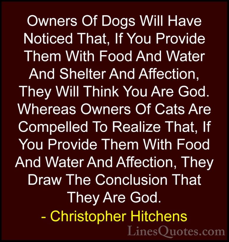 Christopher Hitchens Quotes (7) - Owners Of Dogs Will Have Notice... - QuotesOwners Of Dogs Will Have Noticed That, If You Provide Them With Food And Water And Shelter And Affection, They Will Think You Are God. Whereas Owners Of Cats Are Compelled To Realize That, If You Provide Them With Food And Water And Affection, They Draw The Conclusion That They Are God.