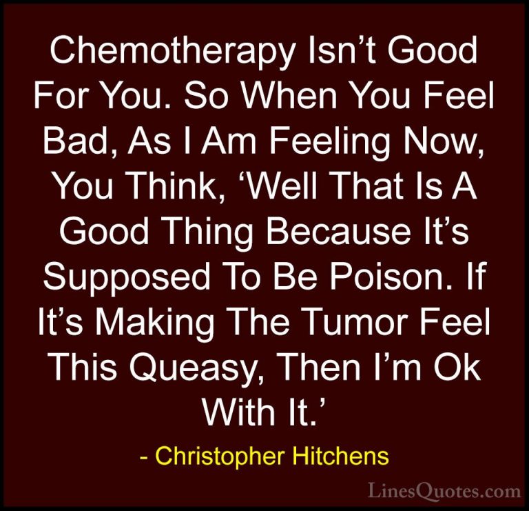 Christopher Hitchens Quotes (74) - Chemotherapy Isn't Good For Yo... - QuotesChemotherapy Isn't Good For You. So When You Feel Bad, As I Am Feeling Now, You Think, 'Well That Is A Good Thing Because It's Supposed To Be Poison. If It's Making The Tumor Feel This Queasy, Then I'm Ok With It.'