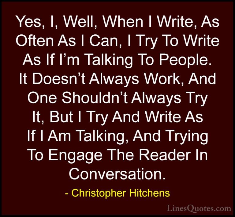 Christopher Hitchens Quotes (75) - Yes, I, Well, When I Write, As... - QuotesYes, I, Well, When I Write, As Often As I Can, I Try To Write As If I'm Talking To People. It Doesn't Always Work, And One Shouldn't Always Try It, But I Try And Write As If I Am Talking, And Trying To Engage The Reader In Conversation.