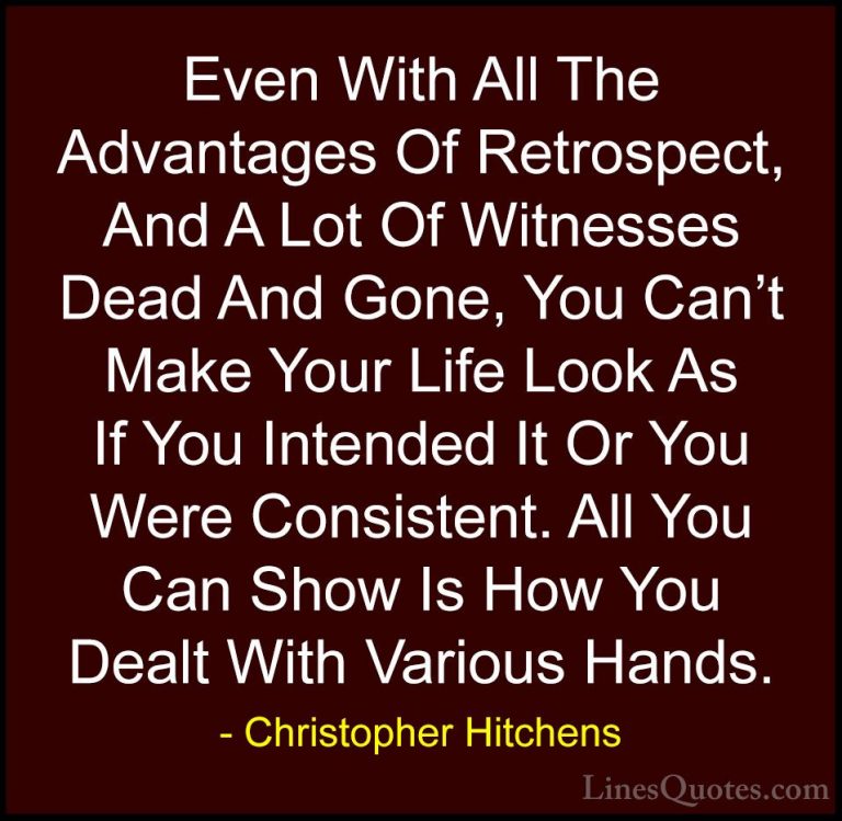 Christopher Hitchens Quotes (78) - Even With All The Advantages O... - QuotesEven With All The Advantages Of Retrospect, And A Lot Of Witnesses Dead And Gone, You Can't Make Your Life Look As If You Intended It Or You Were Consistent. All You Can Show Is How You Dealt With Various Hands.