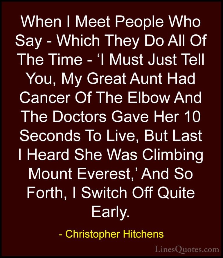 Christopher Hitchens Quotes (8) - When I Meet People Who Say - Wh... - QuotesWhen I Meet People Who Say - Which They Do All Of The Time - 'I Must Just Tell You, My Great Aunt Had Cancer Of The Elbow And The Doctors Gave Her 10 Seconds To Live, But Last I Heard She Was Climbing Mount Everest,' And So Forth, I Switch Off Quite Early.