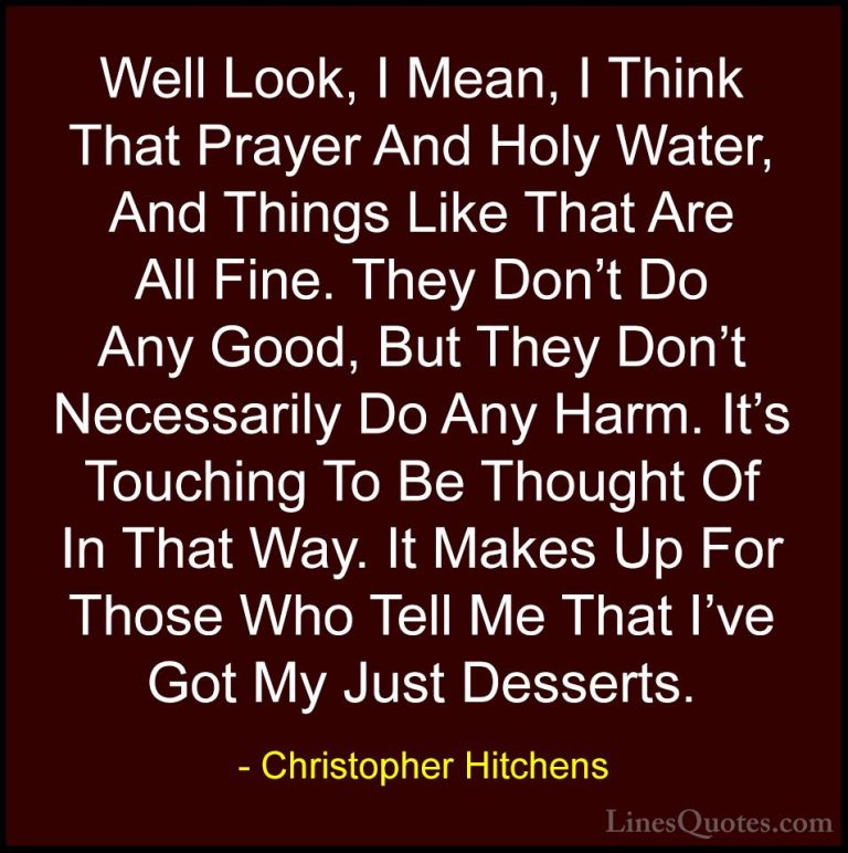 Christopher Hitchens Quotes (88) - Well Look, I Mean, I Think Tha... - QuotesWell Look, I Mean, I Think That Prayer And Holy Water, And Things Like That Are All Fine. They Don't Do Any Good, But They Don't Necessarily Do Any Harm. It's Touching To Be Thought Of In That Way. It Makes Up For Those Who Tell Me That I've Got My Just Desserts.