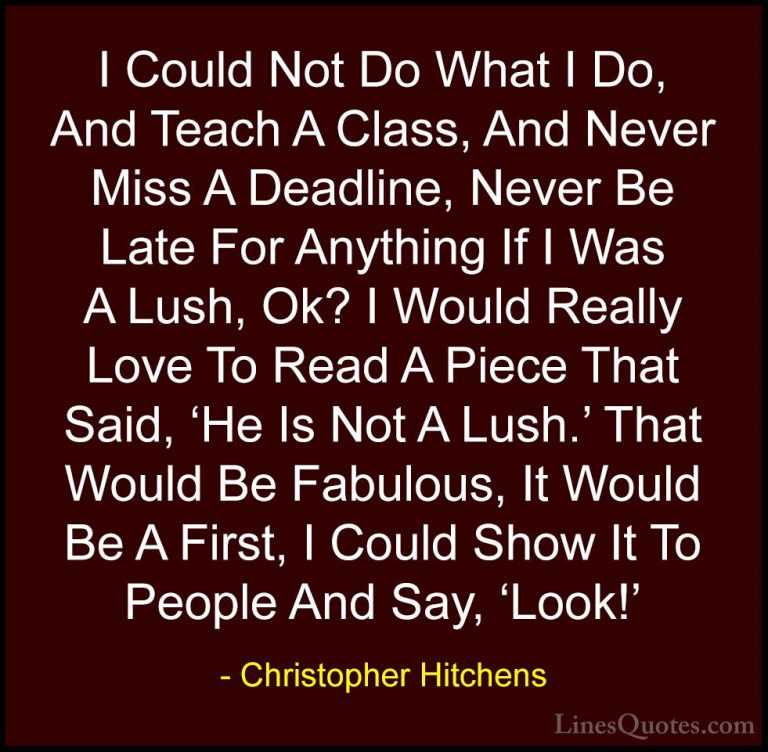 Christopher Hitchens Quotes (90) - I Could Not Do What I Do, And ... - QuotesI Could Not Do What I Do, And Teach A Class, And Never Miss A Deadline, Never Be Late For Anything If I Was A Lush, Ok? I Would Really Love To Read A Piece That Said, 'He Is Not A Lush.' That Would Be Fabulous, It Would Be A First, I Could Show It To People And Say, 'Look!'