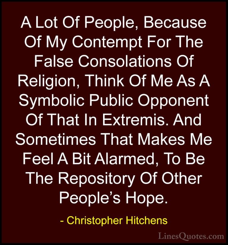 Christopher Hitchens Quotes (92) - A Lot Of People, Because Of My... - QuotesA Lot Of People, Because Of My Contempt For The False Consolations Of Religion, Think Of Me As A Symbolic Public Opponent Of That In Extremis. And Sometimes That Makes Me Feel A Bit Alarmed, To Be The Repository Of Other People's Hope.