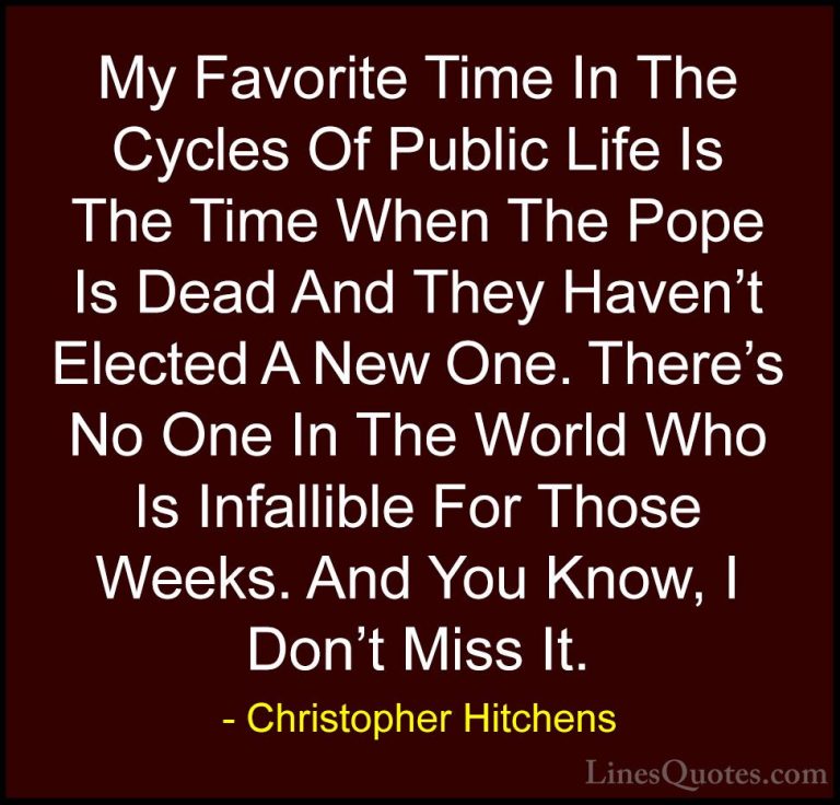 Christopher Hitchens Quotes (96) - My Favorite Time In The Cycles... - QuotesMy Favorite Time In The Cycles Of Public Life Is The Time When The Pope Is Dead And They Haven't Elected A New One. There's No One In The World Who Is Infallible For Those Weeks. And You Know, I Don't Miss It.
