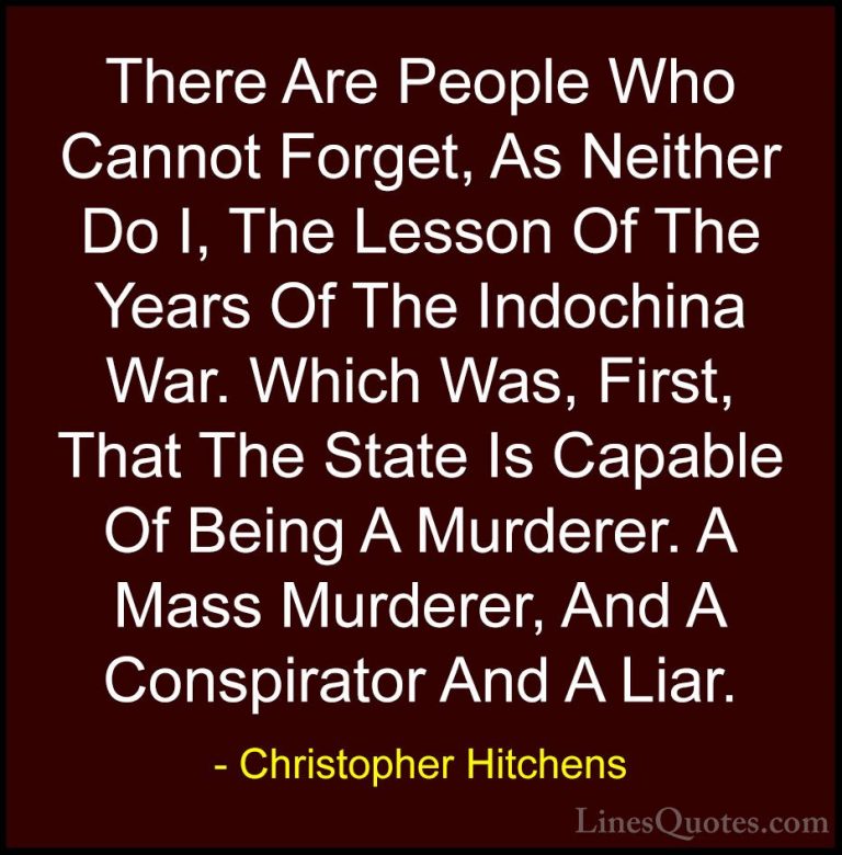 Christopher Hitchens Quotes (99) - There Are People Who Cannot Fo... - QuotesThere Are People Who Cannot Forget, As Neither Do I, The Lesson Of The Years Of The Indochina War. Which Was, First, That The State Is Capable Of Being A Murderer. A Mass Murderer, And A Conspirator And A Liar.