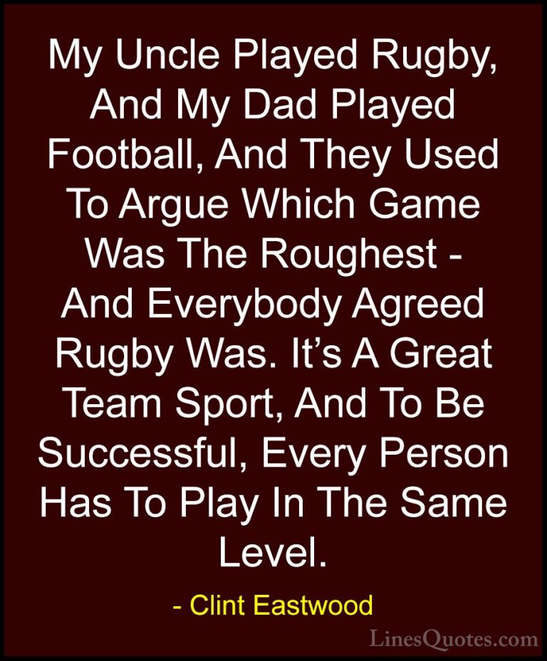 Clint Eastwood Quotes (107) - My Uncle Played Rugby, And My Dad P... - QuotesMy Uncle Played Rugby, And My Dad Played Football, And They Used To Argue Which Game Was The Roughest - And Everybody Agreed Rugby Was. It's A Great Team Sport, And To Be Successful, Every Person Has To Play In The Same Level.