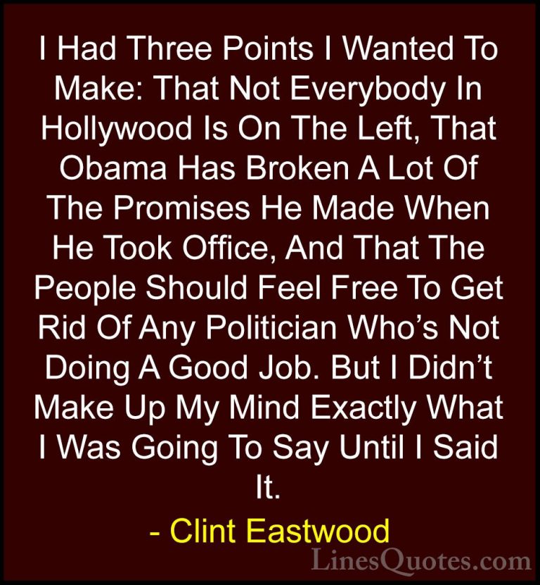 Clint Eastwood Quotes (108) - I Had Three Points I Wanted To Make... - QuotesI Had Three Points I Wanted To Make: That Not Everybody In Hollywood Is On The Left, That Obama Has Broken A Lot Of The Promises He Made When He Took Office, And That The People Should Feel Free To Get Rid Of Any Politician Who's Not Doing A Good Job. But I Didn't Make Up My Mind Exactly What I Was Going To Say Until I Said It.