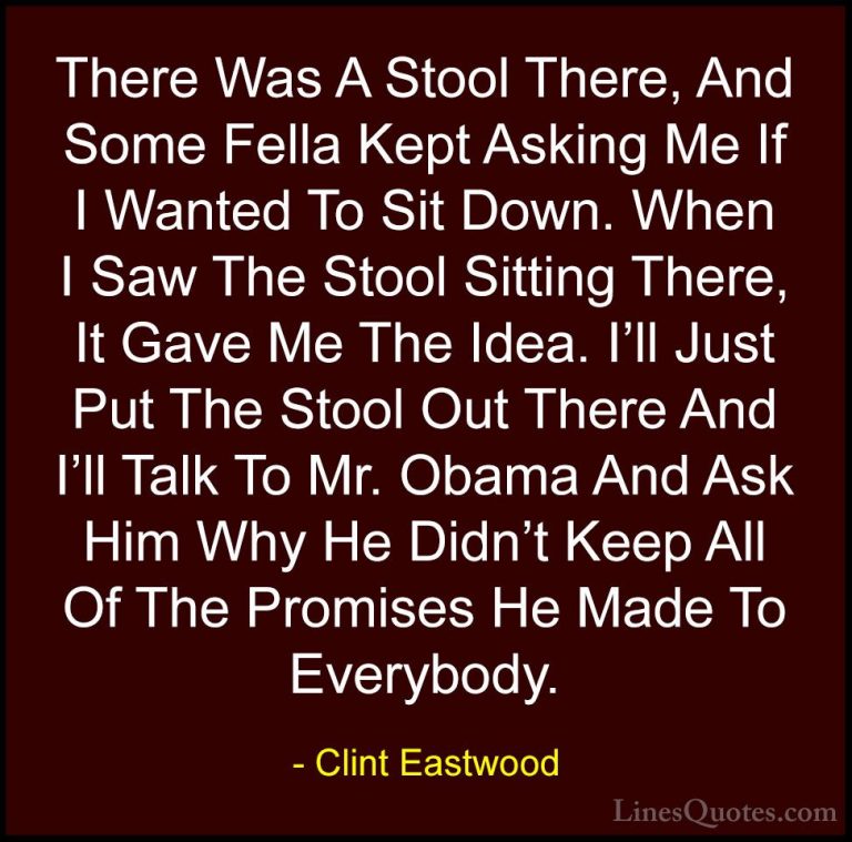 Clint Eastwood Quotes (126) - There Was A Stool There, And Some F... - QuotesThere Was A Stool There, And Some Fella Kept Asking Me If I Wanted To Sit Down. When I Saw The Stool Sitting There, It Gave Me The Idea. I'll Just Put The Stool Out There And I'll Talk To Mr. Obama And Ask Him Why He Didn't Keep All Of The Promises He Made To Everybody.