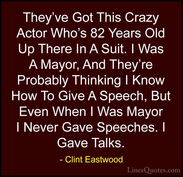 Clint Eastwood Quotes (127) - They've Got This Crazy Actor Who's ... - QuotesThey've Got This Crazy Actor Who's 82 Years Old Up There In A Suit. I Was A Mayor, And They're Probably Thinking I Know How To Give A Speech, But Even When I Was Mayor I Never Gave Speeches. I Gave Talks.