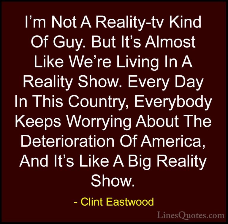 Clint Eastwood Quotes (139) - I'm Not A Reality-tv Kind Of Guy. B... - QuotesI'm Not A Reality-tv Kind Of Guy. But It's Almost Like We're Living In A Reality Show. Every Day In This Country, Everybody Keeps Worrying About The Deterioration Of America, And It's Like A Big Reality Show.