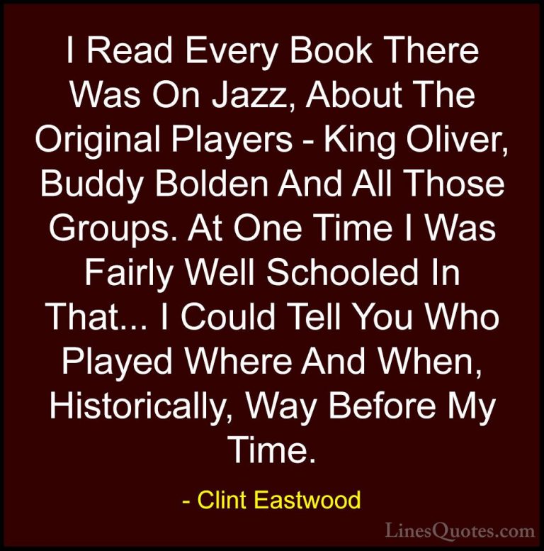 Clint Eastwood Quotes (145) - I Read Every Book There Was On Jazz... - QuotesI Read Every Book There Was On Jazz, About The Original Players - King Oliver, Buddy Bolden And All Those Groups. At One Time I Was Fairly Well Schooled In That... I Could Tell You Who Played Where And When, Historically, Way Before My Time.