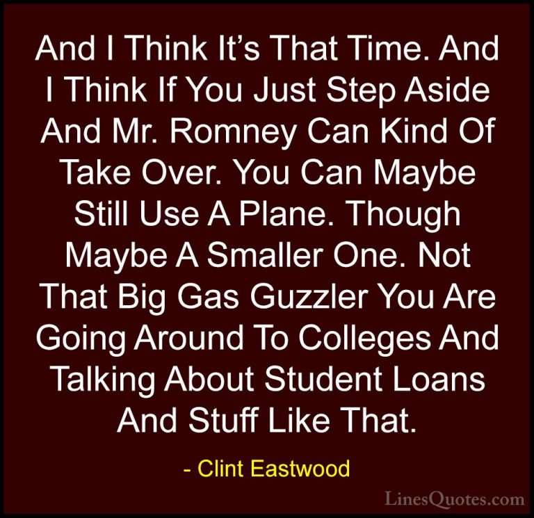 Clint Eastwood Quotes (19) - And I Think It's That Time. And I Th... - QuotesAnd I Think It's That Time. And I Think If You Just Step Aside And Mr. Romney Can Kind Of Take Over. You Can Maybe Still Use A Plane. Though Maybe A Smaller One. Not That Big Gas Guzzler You Are Going Around To Colleges And Talking About Student Loans And Stuff Like That.