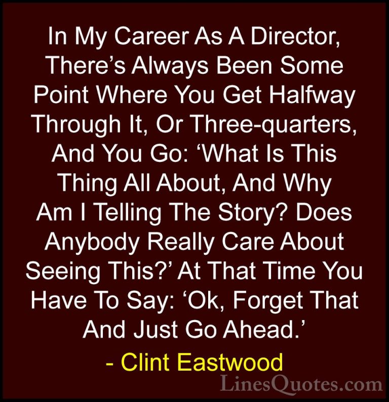 Clint Eastwood Quotes (194) - In My Career As A Director, There's... - QuotesIn My Career As A Director, There's Always Been Some Point Where You Get Halfway Through It, Or Three-quarters, And You Go: 'What Is This Thing All About, And Why Am I Telling The Story? Does Anybody Really Care About Seeing This?' At That Time You Have To Say: 'Ok, Forget That And Just Go Ahead.'