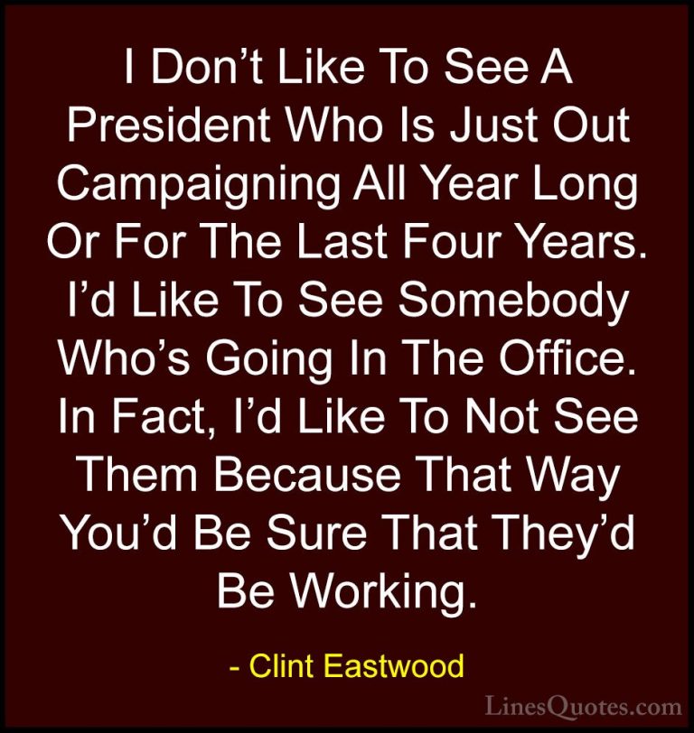 Clint Eastwood Quotes (20) - I Don't Like To See A President Who ... - QuotesI Don't Like To See A President Who Is Just Out Campaigning All Year Long Or For The Last Four Years. I'd Like To See Somebody Who's Going In The Office. In Fact, I'd Like To Not See Them Because That Way You'd Be Sure That They'd Be Working.