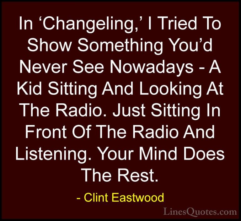 Clint Eastwood Quotes (206) - In 'Changeling,' I Tried To Show So... - QuotesIn 'Changeling,' I Tried To Show Something You'd Never See Nowadays - A Kid Sitting And Looking At The Radio. Just Sitting In Front Of The Radio And Listening. Your Mind Does The Rest.
