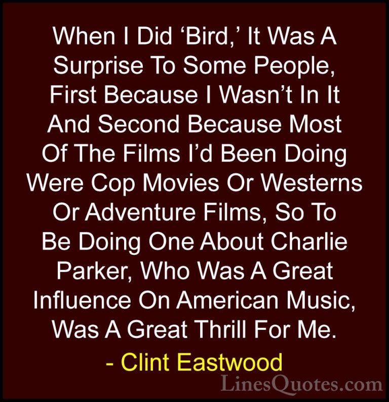 Clint Eastwood Quotes (213) - When I Did 'Bird,' It Was A Surpris... - QuotesWhen I Did 'Bird,' It Was A Surprise To Some People, First Because I Wasn't In It And Second Because Most Of The Films I'd Been Doing Were Cop Movies Or Westerns Or Adventure Films, So To Be Doing One About Charlie Parker, Who Was A Great Influence On American Music, Was A Great Thrill For Me.