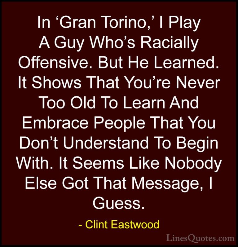 Clint Eastwood Quotes (23) - In 'Gran Torino,' I Play A Guy Who's... - QuotesIn 'Gran Torino,' I Play A Guy Who's Racially Offensive. But He Learned. It Shows That You're Never Too Old To Learn And Embrace People That You Don't Understand To Begin With. It Seems Like Nobody Else Got That Message, I Guess.
