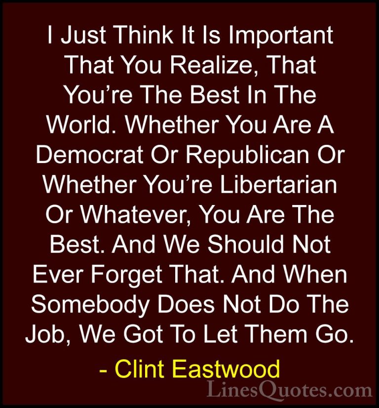 Clint Eastwood Quotes (3) - I Just Think It Is Important That You... - QuotesI Just Think It Is Important That You Realize, That You're The Best In The World. Whether You Are A Democrat Or Republican Or Whether You're Libertarian Or Whatever, You Are The Best. And We Should Not Ever Forget That. And When Somebody Does Not Do The Job, We Got To Let Them Go.
