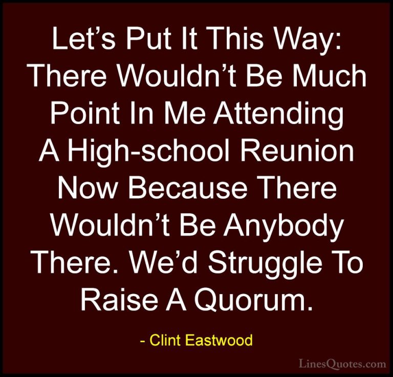 Clint Eastwood Quotes (41) - Let's Put It This Way: There Wouldn'... - QuotesLet's Put It This Way: There Wouldn't Be Much Point In Me Attending A High-school Reunion Now Because There Wouldn't Be Anybody There. We'd Struggle To Raise A Quorum.