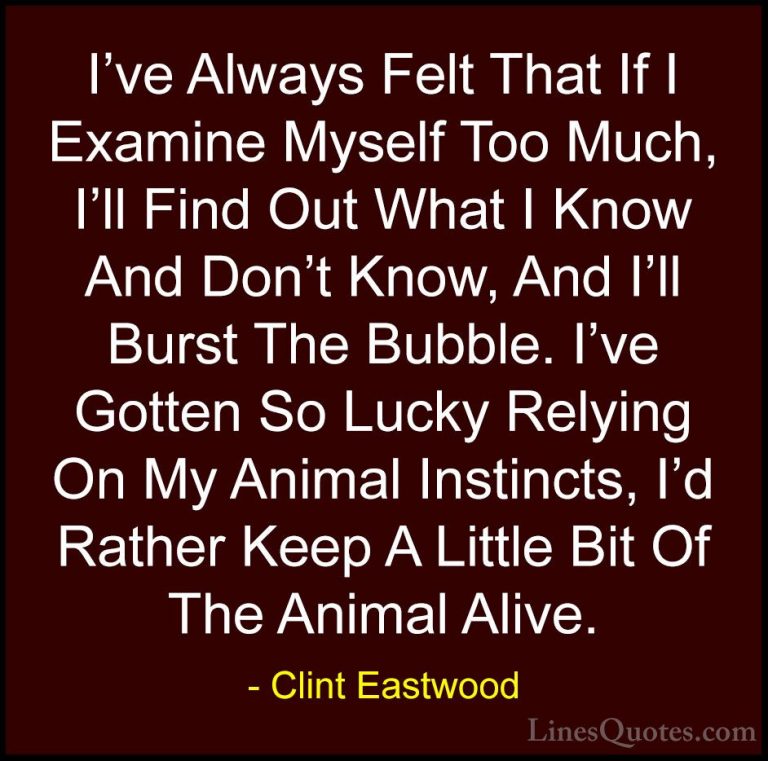 Clint Eastwood Quotes (44) - I've Always Felt That If I Examine M... - QuotesI've Always Felt That If I Examine Myself Too Much, I'll Find Out What I Know And Don't Know, And I'll Burst The Bubble. I've Gotten So Lucky Relying On My Animal Instincts, I'd Rather Keep A Little Bit Of The Animal Alive.