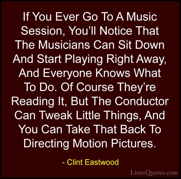 Clint Eastwood Quotes (5) - If You Ever Go To A Music Session, Yo... - QuotesIf You Ever Go To A Music Session, You'll Notice That The Musicians Can Sit Down And Start Playing Right Away, And Everyone Knows What To Do. Of Course They're Reading It, But The Conductor Can Tweak Little Things, And You Can Take That Back To Directing Motion Pictures.