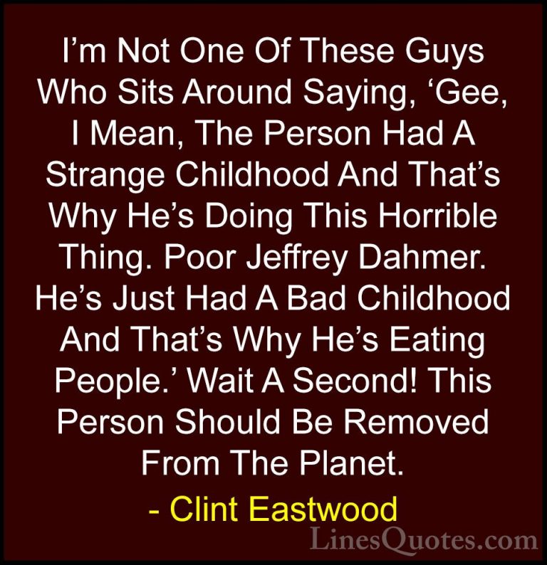 Clint Eastwood Quotes (79) - I'm Not One Of These Guys Who Sits A... - QuotesI'm Not One Of These Guys Who Sits Around Saying, 'Gee, I Mean, The Person Had A Strange Childhood And That's Why He's Doing This Horrible Thing. Poor Jeffrey Dahmer. He's Just Had A Bad Childhood And That's Why He's Eating People.' Wait A Second! This Person Should Be Removed From The Planet.