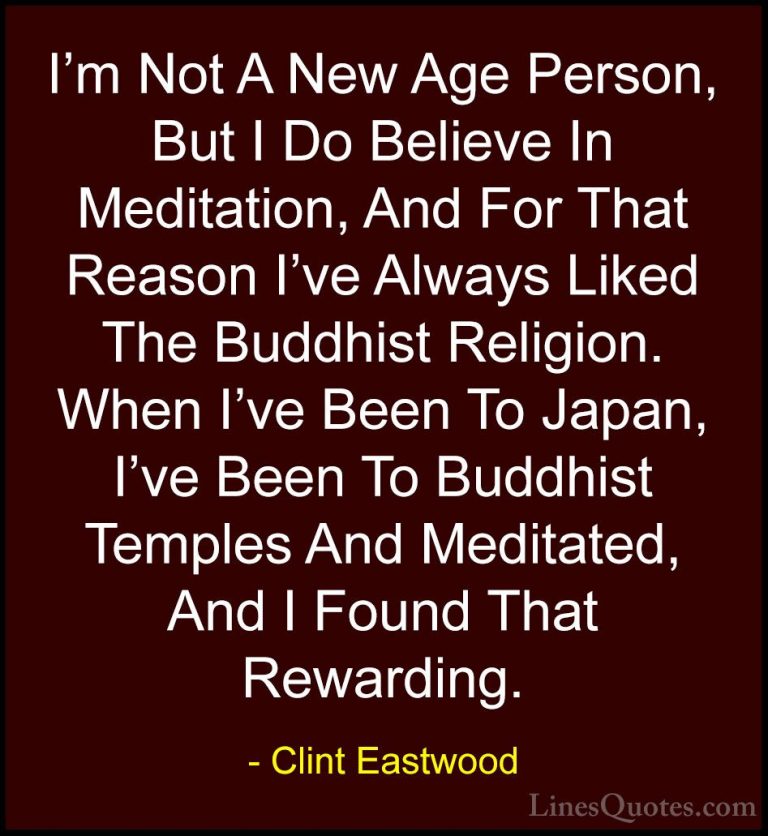 Clint Eastwood Quotes (82) - I'm Not A New Age Person, But I Do B... - QuotesI'm Not A New Age Person, But I Do Believe In Meditation, And For That Reason I've Always Liked The Buddhist Religion. When I've Been To Japan, I've Been To Buddhist Temples And Meditated, And I Found That Rewarding.