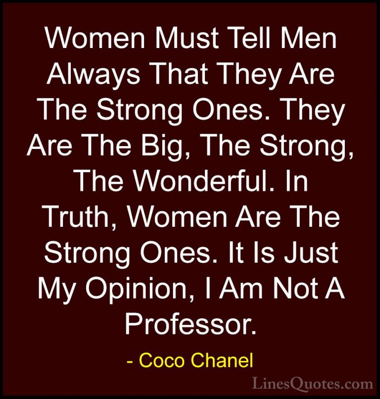 Coco Chanel Quotes (35) - Women Must Tell Men Always That They Ar... - QuotesWomen Must Tell Men Always That They Are The Strong Ones. They Are The Big, The Strong, The Wonderful. In Truth, Women Are The Strong Ones. It Is Just My Opinion, I Am Not A Professor.